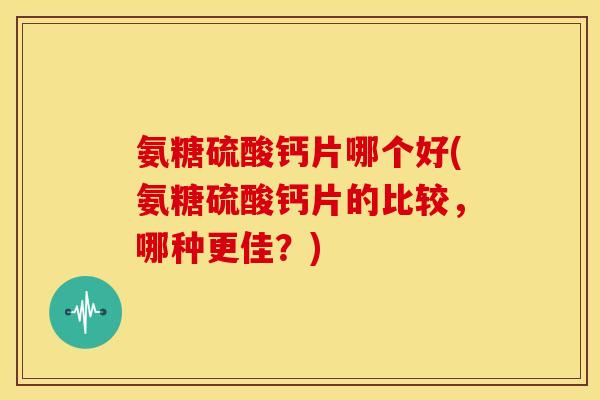 氨糖硫酸钙片哪个好(氨糖硫酸钙片的比较,哪种更佳?) 氨糖硫酸钙片哪个好(氨糖硫酸钙片的比较,哪种更佳?)