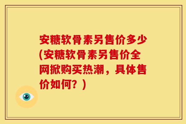 安糖软骨素另售价多少(安糖软骨素另售价全网掀购买热潮,具体售价如何?) 安糖软骨素另售价多少(安糖软骨素另售价全网掀购买热潮,具体售价如何?)