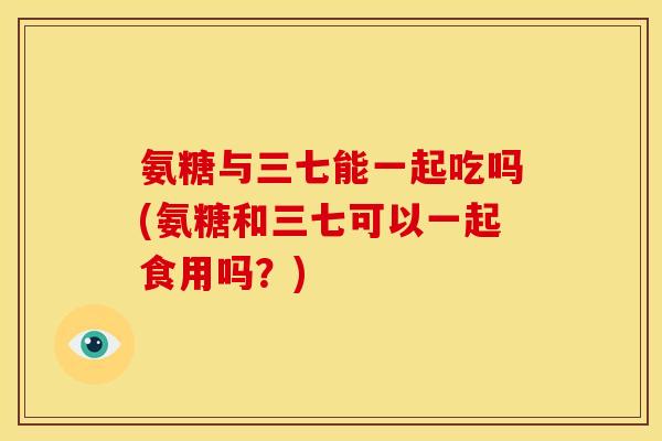氨糖与三七能一起吃吗(氨糖和三七可以一起食用吗?) 氨糖与三七能一起吃吗(氨糖和三七可以一起食用吗?)
