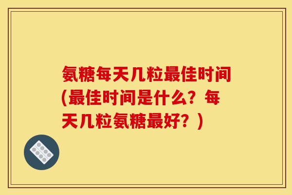 氨糖每天几粒佳时间(佳时间是什么?每天几粒氨糖好?) 氨糖每天几粒佳时间(佳时间是什么?每天几粒氨糖好?)