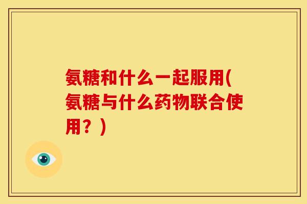 氨糖和什么一起服用(氨糖与什么联合使用?) 氨糖和什么一起服用(氨糖与什么联合使用?)