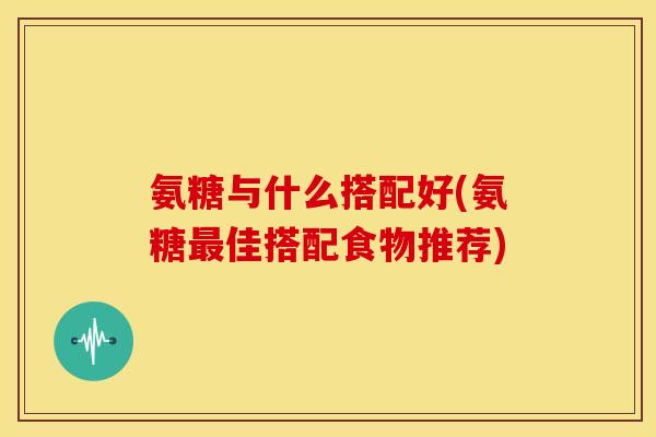 氨糖与什么搭配好(氨糖佳搭配食物推荐) 氨糖与什么搭配好(氨糖佳搭配食物推荐)
