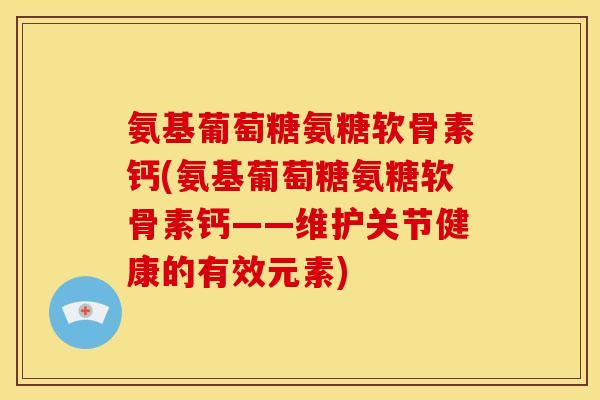 氨基葡萄糖氨糖软骨素钙(氨基葡萄糖氨糖软骨素钙——维护关节健康的有效元素)