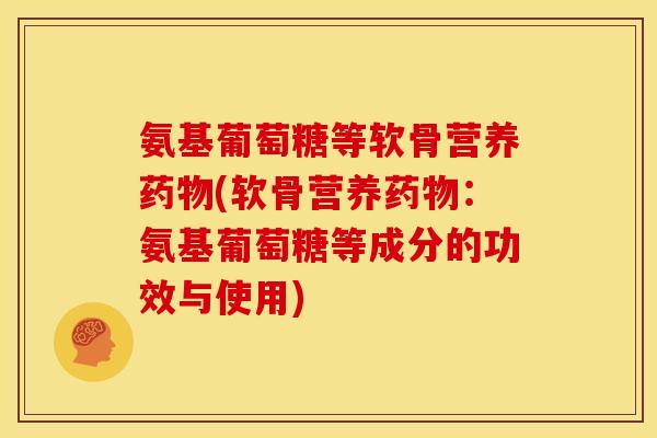 氨基葡萄糖等软骨营养(软骨营养：氨基葡萄糖等成分的功效与使用)