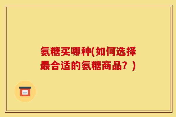 氨糖买哪种(如何选择合适的氨糖商品？)
