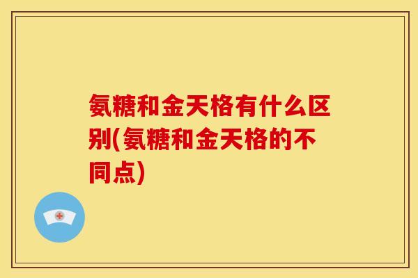 氨糖和金天格有什么区别(氨糖和金天格的不同点) 氨糖和金天格有什么区别(氨糖和金天格的不同点)