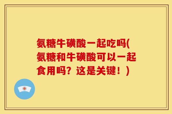 氨糖牛磺酸一起吃吗(氨糖和牛磺酸可以一起食用吗？这是关键！)