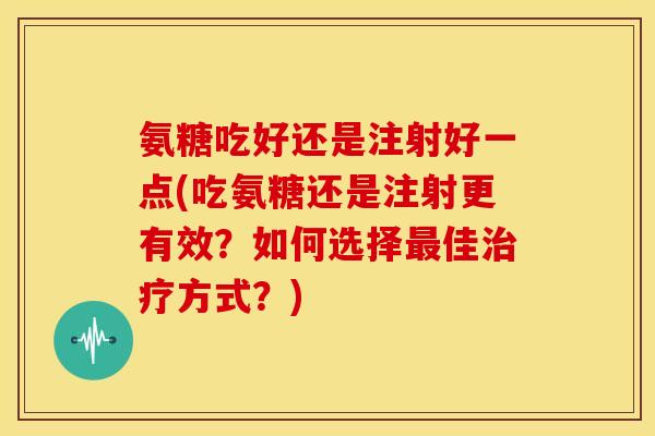 氨糖吃好还是注射好一点(吃氨糖还是注射更有效?如何选择佳方式?) 氨糖吃好还是注射好一点(吃氨糖还是注射更有效?如何选择佳方式?)