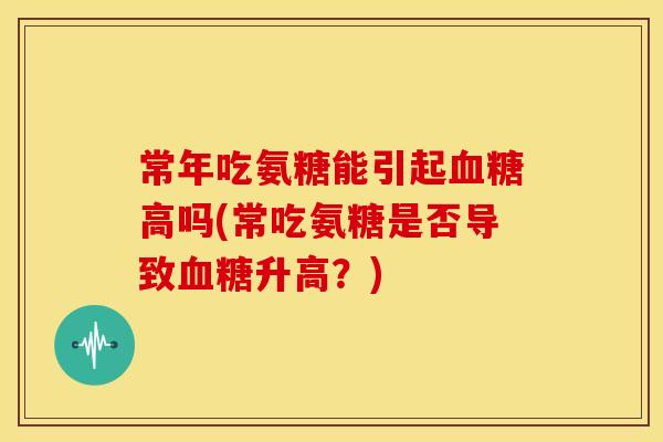 常年吃氨糖能引起高吗(常吃氨糖是否导致升高?) 常年吃氨糖能引起高吗(常吃氨糖是否导致升高?)