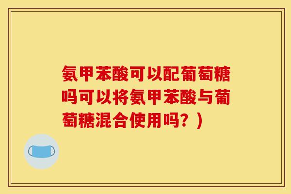 氨甲苯酸可以配葡萄糖吗可以将氨甲苯酸与葡萄糖混合使用吗?) 氨甲苯酸可以配葡萄糖吗可以将氨甲苯酸与葡萄糖混合使用吗?)