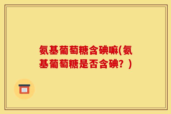 氨基葡萄糖含碘嘛(氨基葡萄糖是否含碘？)