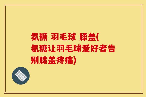 氨糖 羽毛球 膝盖(氨糖让羽毛球爱好者告别膝盖) 氨糖 羽毛球 膝盖(氨糖让羽毛球爱好者告别膝盖)