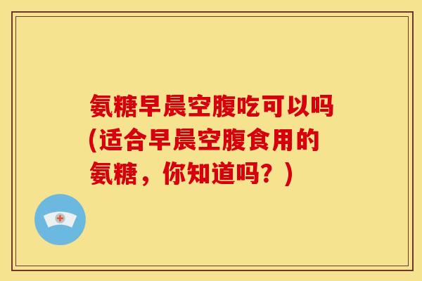 氨糖早晨空腹吃可以吗(适合早晨空腹食用的氨糖，你知道吗？)