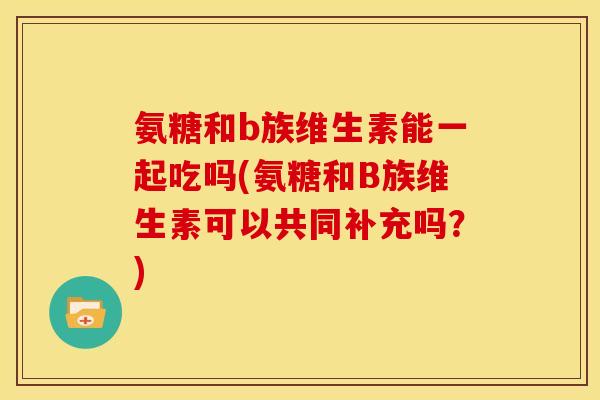 氨糖和b族维生素能一起吃吗(氨糖和B族维生素可以共同补充吗?) 氨糖和b族维生素能一起吃吗(氨糖和B族维生素可以共同补充吗?)