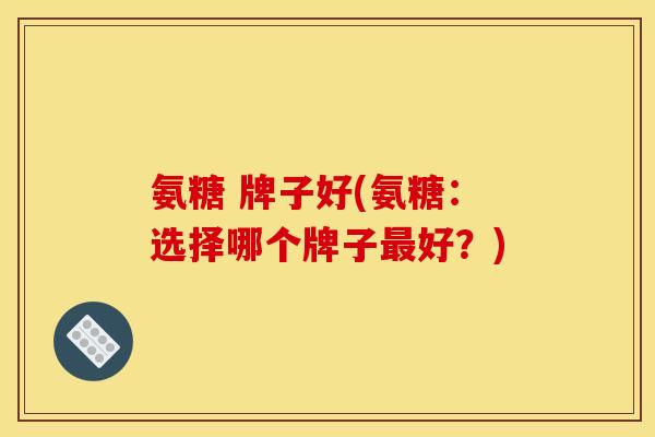 氨糖 牌子好(氨糖:选择哪个牌子好?) 氨糖 牌子好(氨糖:选择哪个牌子好?)