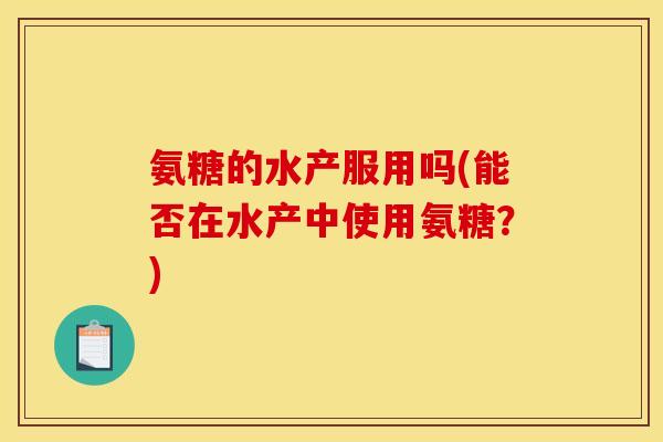 氨糖的水产服用吗(能否在水产中使用氨糖?) 氨糖的水产服用吗(能否在水产中使用氨糖?)