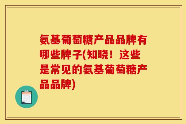 氨基葡萄糖产品品牌有哪些牌子(知晓!这些是常见的氨基葡萄糖产品品牌) 氨基葡萄糖产品品牌有哪些牌子(知晓!这些是常见的氨基葡萄糖产品品牌)