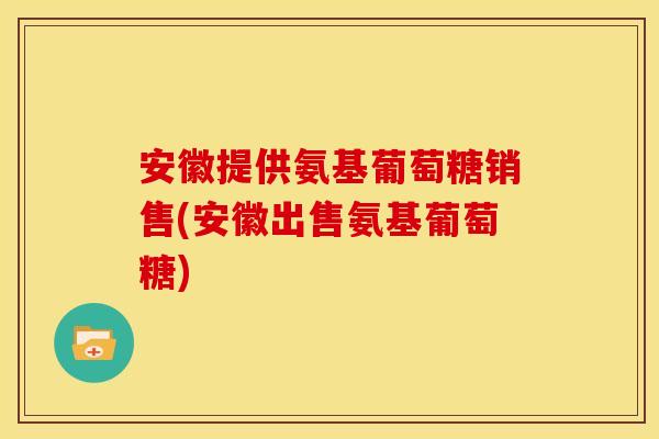 安徽提供氨基葡萄糖销售(安徽出售氨基葡萄糖)