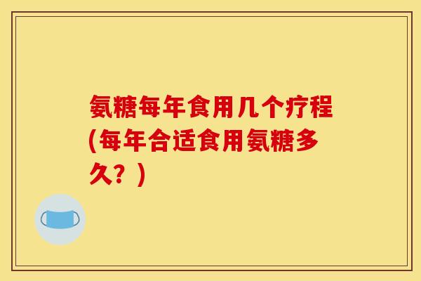 氨糖每年食用几个疗程(每年合适食用氨糖多久？)