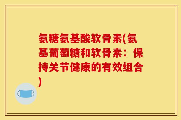 氨糖氨基酸软骨素(氨基葡萄糖和软骨素：保持关节健康的有效组合)