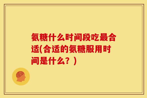 氨糖什么时间段吃合适(合适的氨糖服用时间是什么?) 氨糖什么时间段吃合适(合适的氨糖服用时间是什么?)