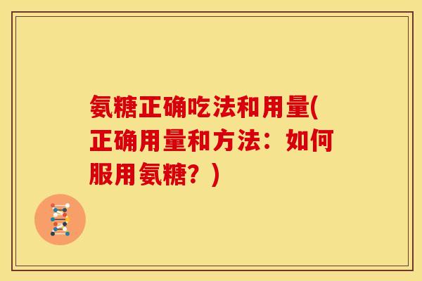 氨糖正确吃法和用量(正确用量和方法:如何服用氨糖?) 氨糖正确吃法和用量(正确用量和方法:如何服用氨糖?)