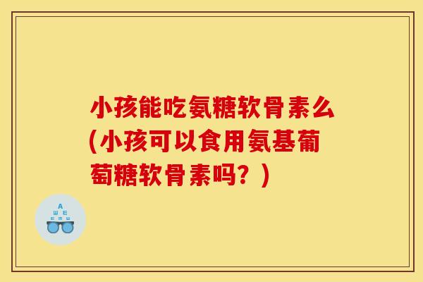 小孩能吃氨糖软骨素么(小孩可以食用氨基葡萄糖软骨素吗?) 小孩能吃氨糖软骨素么(小孩可以食用氨基葡萄糖软骨素吗?)
