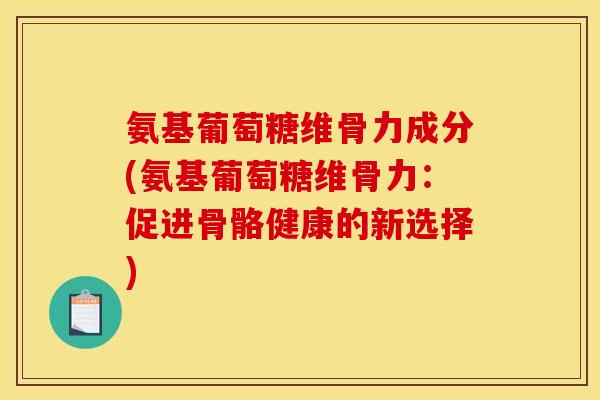 氨基葡萄糖维骨力成分(氨基葡萄糖维骨力：促进骨骼健康的新选择)