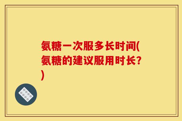 氨糖一次服多长时间(氨糖的建议服用时长？)