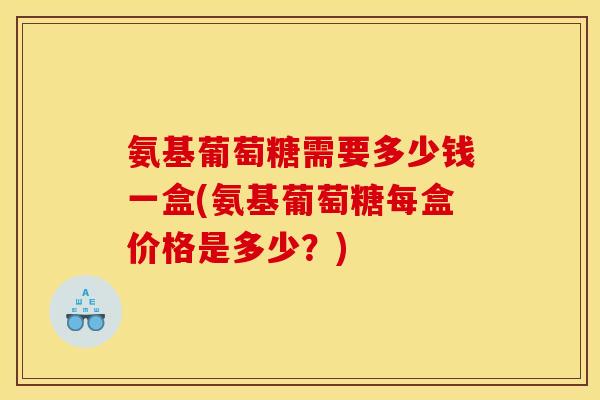 氨基葡萄糖需要多少钱一盒(氨基葡萄糖每盒价格是多少?) 氨基葡萄糖需要多少钱一盒(氨基葡萄糖每盒价格是多少?)