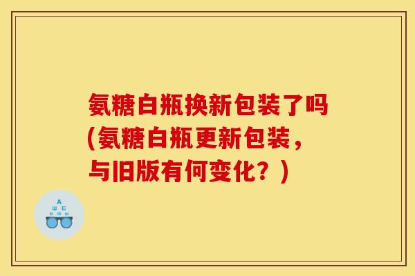 氨糖白瓶换新包装了吗(氨糖白瓶更新包装,与旧版有何变化?) 氨糖白瓶换新包装了吗(氨糖白瓶更新包装,与旧版有何变化?)