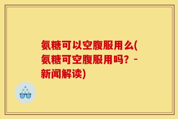氨糖可以空腹服用么(氨糖可空腹服用吗?-新闻解读) 氨糖可以空腹服用么(氨糖可空腹服用吗?-新闻解读)