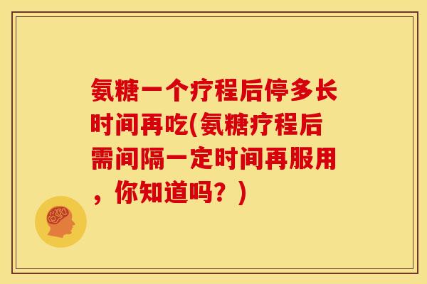 氨糖一个疗程后停多长时间再吃(氨糖疗程后需间隔一定时间再服用，你知道吗？)