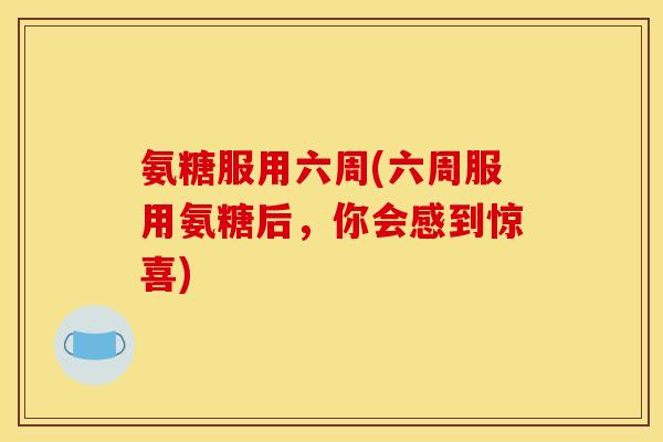 氨糖服用六周(六周服用氨糖后,你会感到惊喜) 氨糖服用六周(六周服用氨糖后,你会感到惊喜)