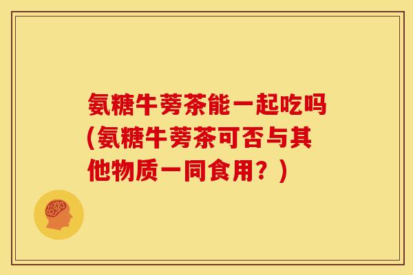 氨糖牛蒡茶能一起吃吗(氨糖牛蒡茶可否与其他物质一同食用?) 氨糖牛蒡茶能一起吃吗(氨糖牛蒡茶可否与其他物质一同食用?)