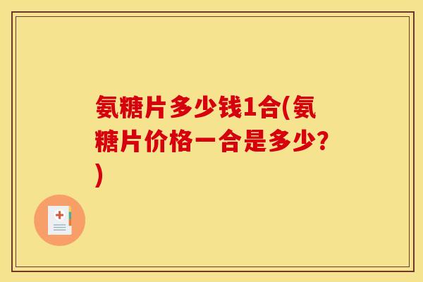 氨糖片多少钱1合(氨糖片价格一合是多少？)