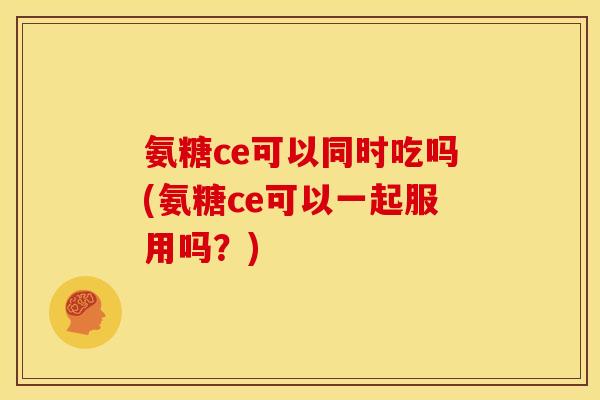 氨糖ce可以同时吃吗(氨糖ce可以一起服用吗?) 氨糖ce可以同时吃吗(氨糖ce可以一起服用吗?)