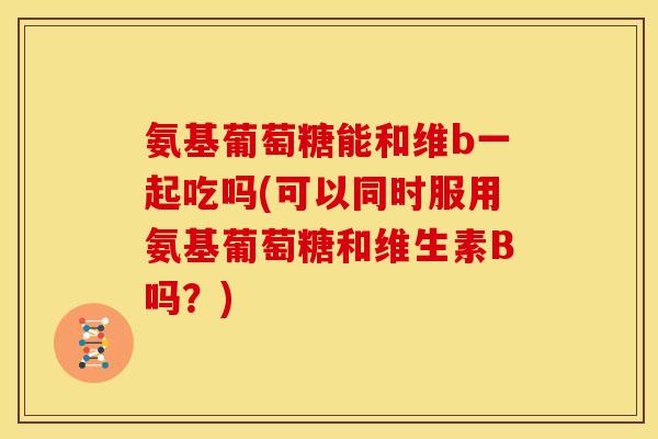氨基葡萄糖能和维b一起吃吗(可以同时服用氨基葡萄糖和维生素B吗？)