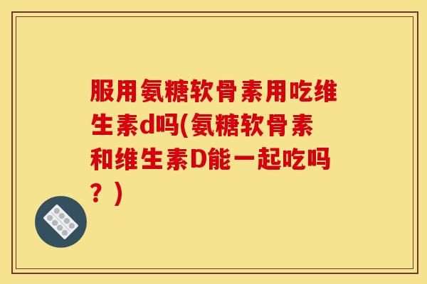 服用氨糖软骨素用吃维生素d吗(氨糖软骨素和维生素D能一起吃吗?) 服用氨糖软骨素用吃维生素d吗(氨糖软骨素和维生素D能一起吃吗?)