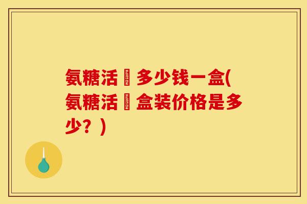 氨糖活蓇多少钱一盒(氨糖活蓇盒装价格是多少?) 氨糖活蓇多少钱一盒(氨糖活蓇盒装价格是多少?)