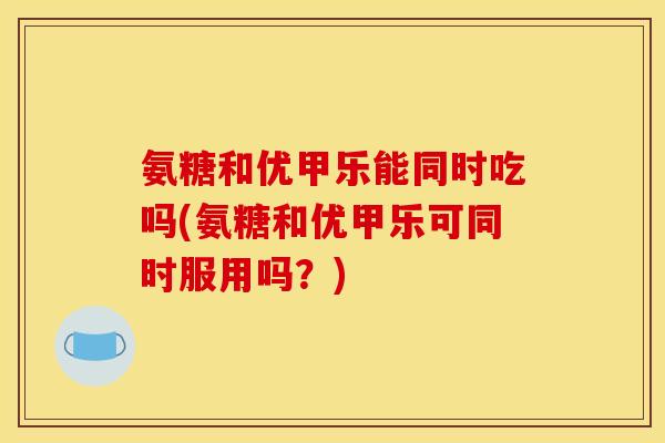 氨糖和优甲乐能同时吃吗(氨糖和优甲乐可同时服用吗？)