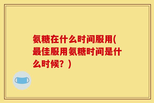 氨糖在什么时间服用(佳服用氨糖时间是什么时候？)