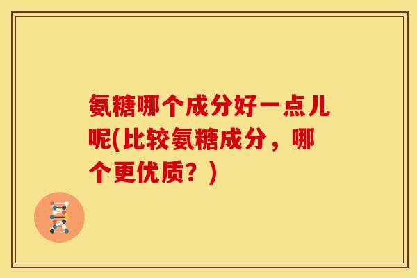 氨糖哪个成分好一点儿呢(比较氨糖成分，哪个更优质？)