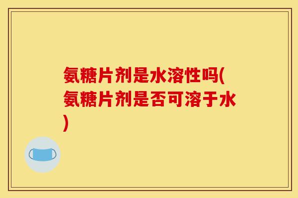 氨糖片剂是水溶性吗(氨糖片剂是否可溶于水) 氨糖片剂是水溶性吗(氨糖片剂是否可溶于水)