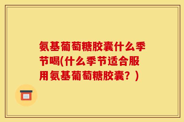 氨基葡萄糖胶囊什么季节喝(什么季节适合服用氨基葡萄糖胶囊？)