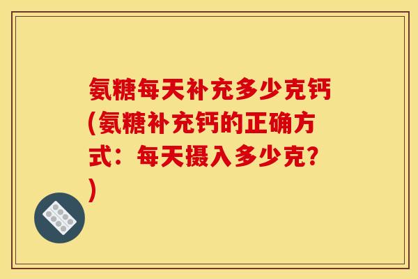 氨糖每天补充多少克钙(氨糖补充钙的正确方式:每天摄入多少克?) 氨糖每天补充多少克钙(氨糖补充钙的正确方式:每天摄入多少克?)