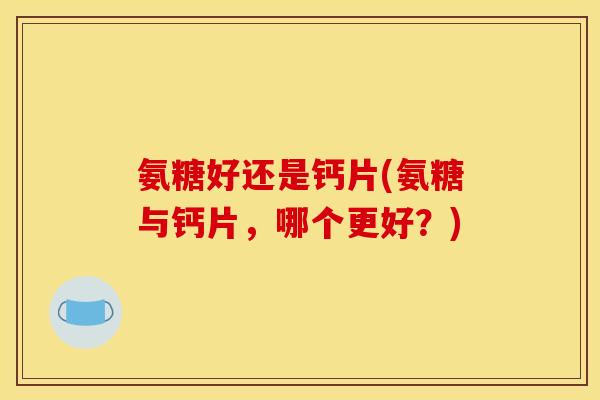 氨糖好还是钙片(氨糖与钙片，哪个更好？)