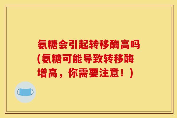 氨糖会引起转移酶高吗(氨糖可能导致转移酶增高,你需要注意!) 氨糖会引起转移酶高吗(氨糖可能导致转移酶增高,你需要注意!)