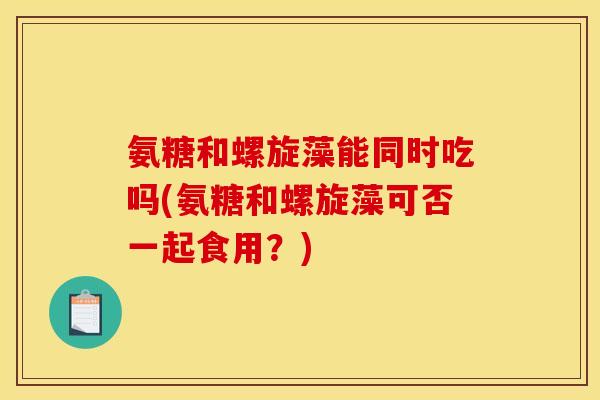 氨糖和螺旋藻能同时吃吗(氨糖和螺旋藻可否一起食用?) 氨糖和螺旋藻能同时吃吗(氨糖和螺旋藻可否一起食用?)