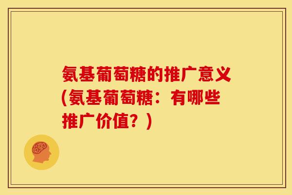 氨基葡萄糖的推广意义(氨基葡萄糖:有哪些推广价值?) 氨基葡萄糖的推广意义(氨基葡萄糖:有哪些推广价值?)